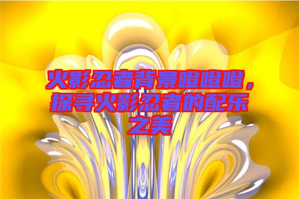 火影忍者背景噔噔噔，探尋火影忍者的配樂之美