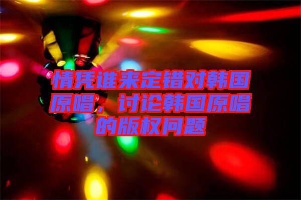 情憑誰來定錯(cuò)對(duì)韓國原唱，討論韓國原唱的版權(quán)問題