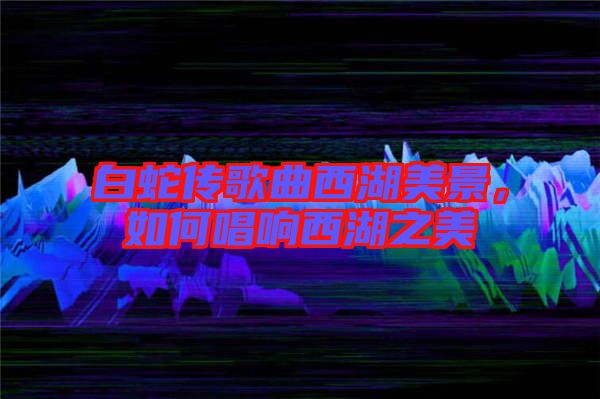 白蛇傳歌曲西湖美景，如何唱響西湖之美