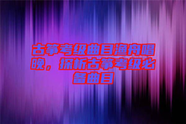 古箏考級曲目漁舟唱晚，探析古箏考級必備曲目