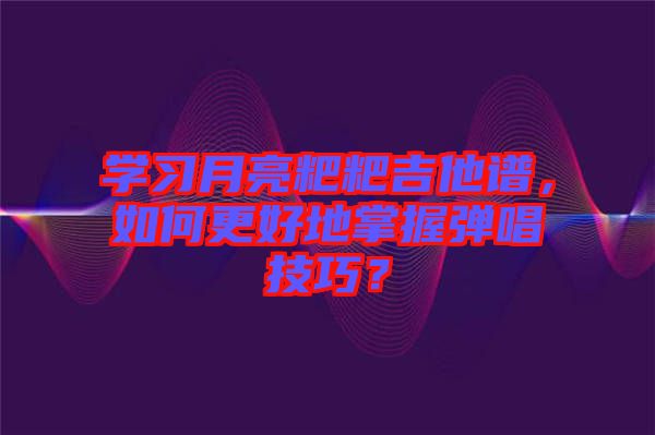 學習月亮粑粑吉他譜，如何更好地掌握彈唱技巧？