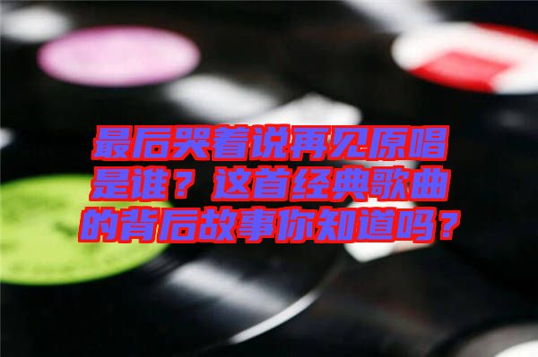 最后哭著說(shuō)再見(jiàn)原唱是誰(shuí)？這首經(jīng)典歌曲的背后故事你知道嗎？