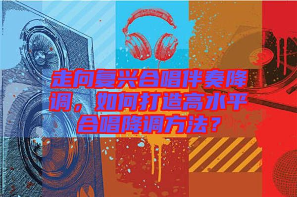 走向復(fù)興合唱伴奏降調(diào)，如何打造高水平合唱降調(diào)方法？