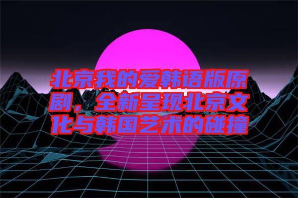 北京我的愛韓語版原劇，全新呈現(xiàn)北京文化與韓國藝術(shù)的碰撞
