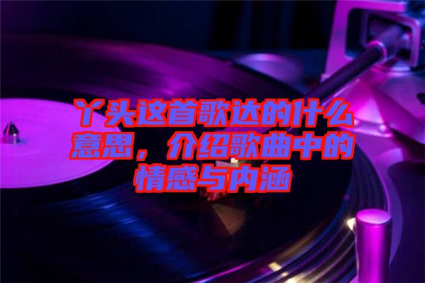 丫頭這首歌達(dá)的什么意思，介紹歌曲中的情感與內(nèi)涵