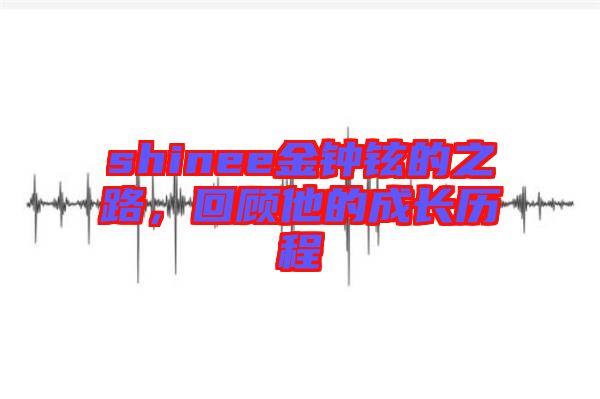 shinee金鐘鉉的之路，回顧他的成長(zhǎng)歷程