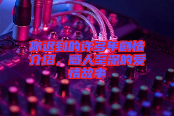 你遲到的許多年劇情介紹，感人至深的愛情故事