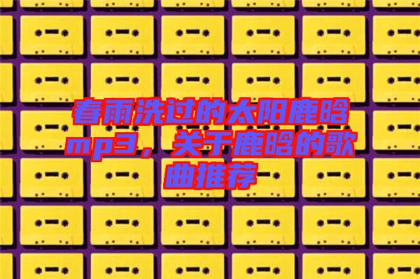 春雨洗過的太陽鹿晗mp3，關(guān)于鹿晗的歌曲推薦