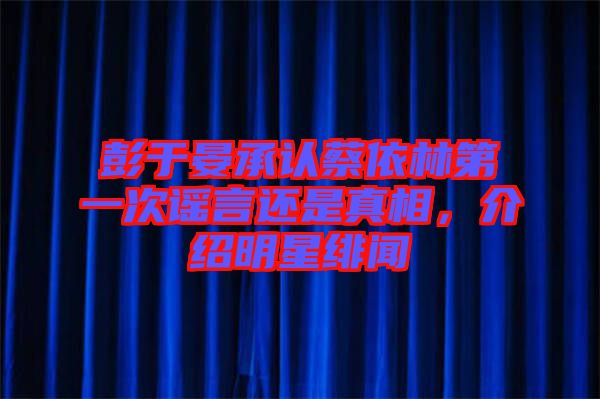 彭于晏承認蔡依林第一次謠言還是真相，介紹明星緋聞