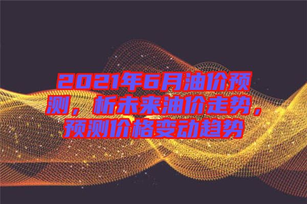 2021年6月油價預(yù)測，析未來油價走勢，預(yù)測價格變動趨勢
