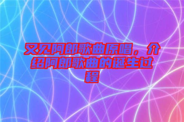 又見阿郎歌曲原唱，介紹阿郎歌曲的誕生過程