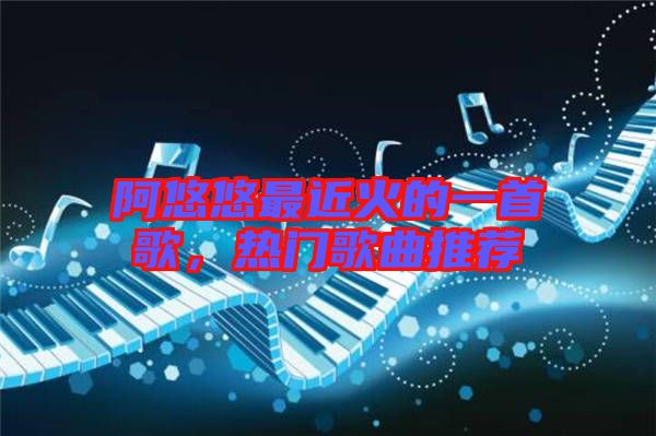 阿悠悠最近火的一首歌，熱門歌曲推薦