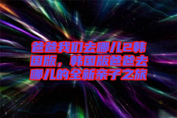 爸爸我們去哪兒2韓國版，韓國版爸爸去哪兒的全新親子之旅