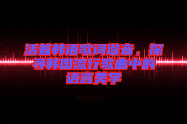 活著韓語歌詞諧音，探尋韓國流行歌曲中的語言美學(xué)