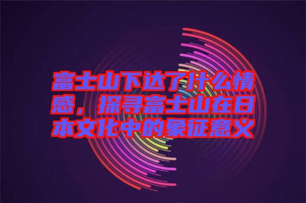 富士山下達了什么情感，探尋富士山在日本文化中的象征意義