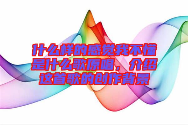 什么樣的感覺(jué)我不懂是什么歌原唱，介紹這首歌的創(chuàng)作背景