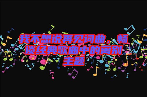 我不想說再見詞曲，暢談經(jīng)典歌曲中的離別主題