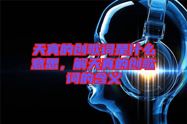 天真的創(chuàng)歌詞是什么意思，解天真的創(chuàng)歌詞的含義