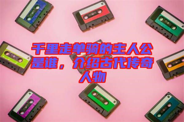 千里走單騎的主人公是誰，介紹古代傳奇人物