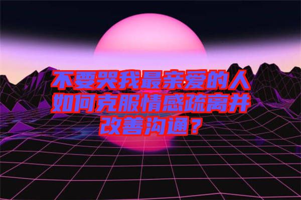 不要哭我最親愛的人如何克服情感疏離并改善溝通？