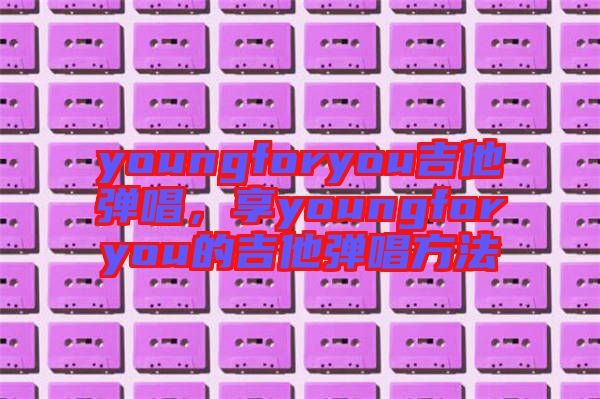 youngforyou吉他彈唱，享youngforyou的吉他彈唱方法