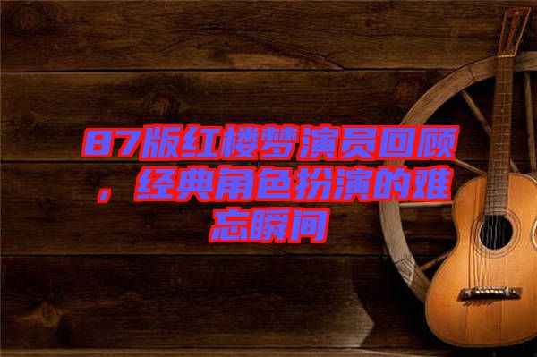 87版紅樓夢演員回顧，經(jīng)典角色扮演的難忘瞬間