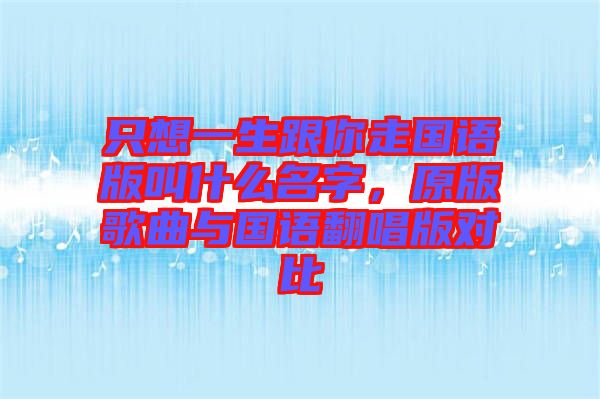 只想一生跟你走國(guó)語版叫什么名字，原版歌曲與國(guó)語翻唱版對(duì)比