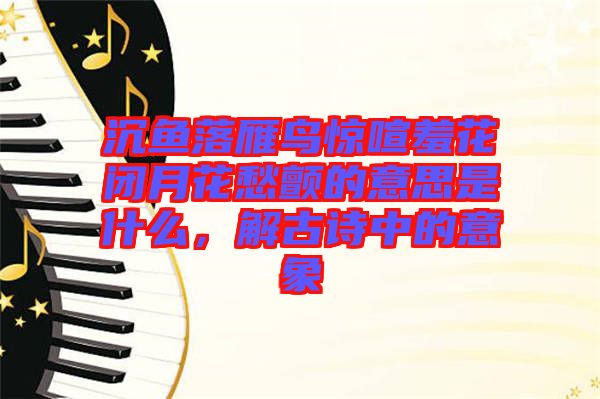 沉魚落雁鳥驚喧羞花閉月花愁顫的意思是什么，解古詩中的意象