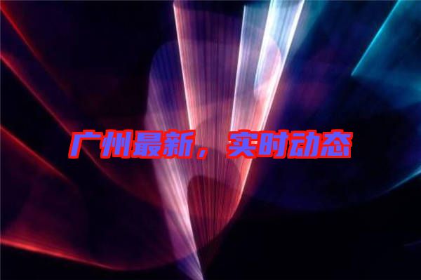 廣州最新，實時動態(tài)