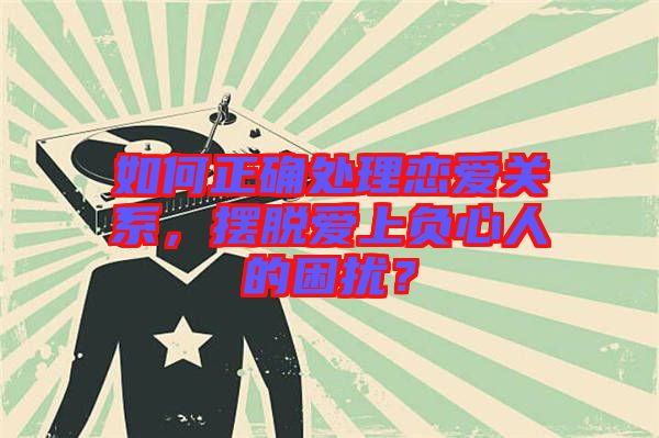 如何正確處理戀愛關(guān)系，擺脫愛上負(fù)心人的困擾？