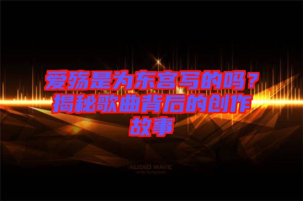 愛殤是為東宮寫的嗎？揭秘歌曲背后的創(chuàng)作故事
