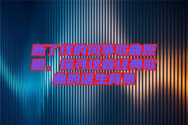 斷了線的風(fēng)箏歌曲原唱，探尋這首經(jīng)典歌曲的誕生背景