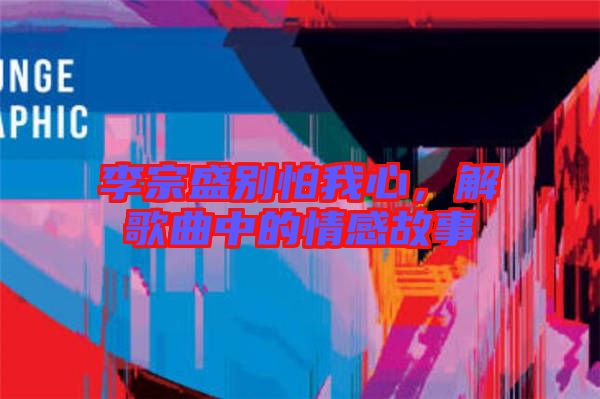 李宗盛別怕我心，解歌曲中的情感故事