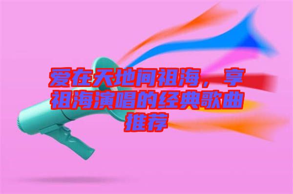 愛在天地間祖海，享祖海演唱的經(jīng)典歌曲推薦