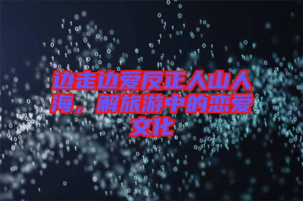 邊走邊愛反正人山人海，解旅游中的戀愛文化
