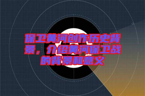 保衛(wèi)黃河創(chuàng)作歷史背景，介紹黃河保衛(wèi)戰(zhàn)的背景和意義