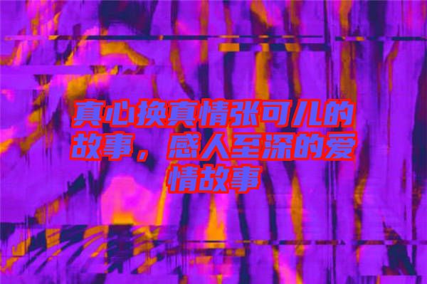真心換真情張可兒的故事，感人至深的愛情故事