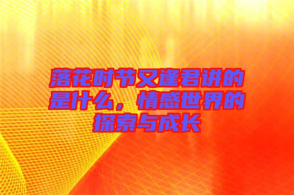 落花時(shí)節(jié)又逢君講的是什么，情感世界的探索與成長