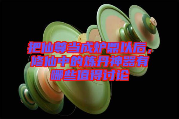 把仙尊當(dāng)成爐鼎以后，修仙中的煉丹神器有哪些值得討論