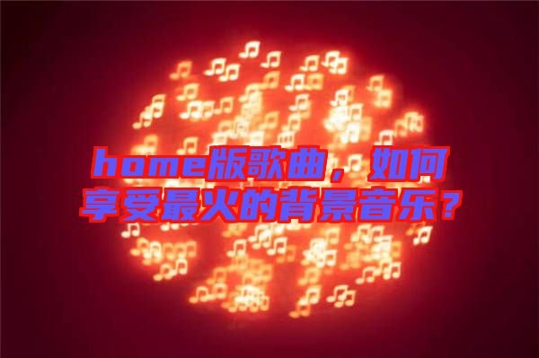 home版歌曲，如何享受最火的背景音樂？