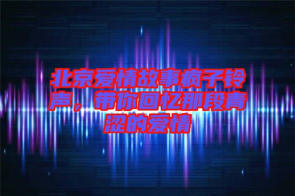 北京愛情故事瘋子鈴聲，帶你回憶那段青澀的愛情