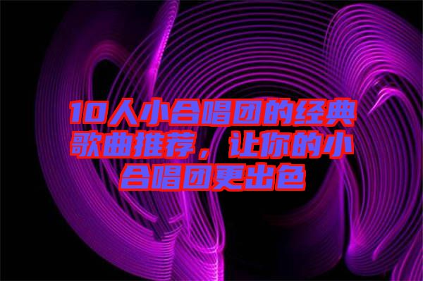 10人小合唱團(tuán)的經(jīng)典歌曲推薦，讓你的小合唱團(tuán)更出色