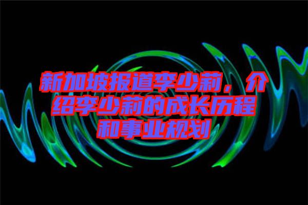 新加坡報道李少莉，介紹李少莉的成長歷程和事業(yè)規(guī)劃