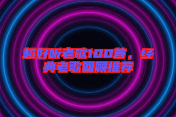 超好聽(tīng)老歌100首，經(jīng)典老歌回顧推薦