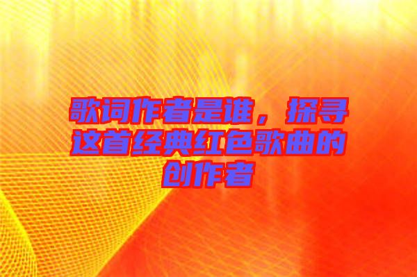 歌詞作者是誰，探尋這首經(jīng)典紅色歌曲的創(chuàng)作者