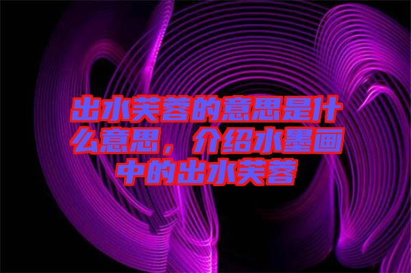 出水芙蓉的意思是什么意思，介紹水墨畫中的出水芙蓉