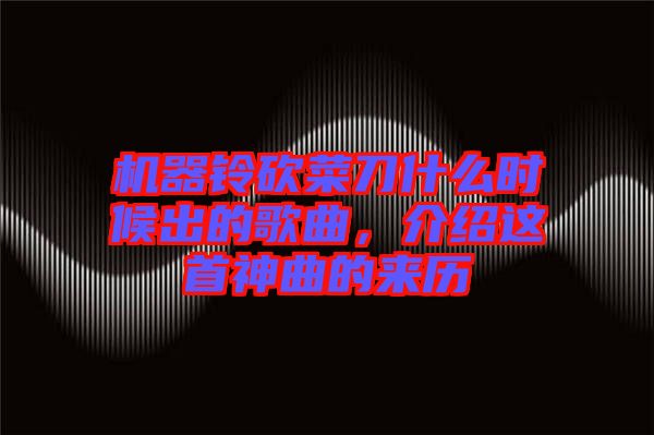 機(jī)器鈴砍菜刀什么時(shí)候出的歌曲，介紹這首神曲的來(lái)歷