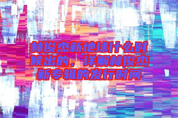 林俊杰新地球什么時(shí)候出的，詳解林俊杰新專輯的發(fā)行時(shí)間
