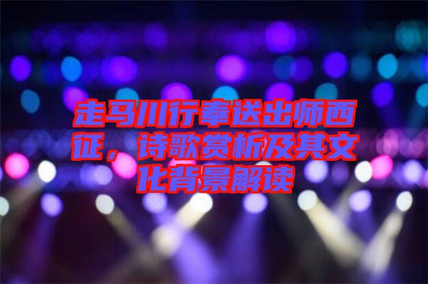 走馬川行奉送出師西征，詩歌賞析及其文化背景解讀