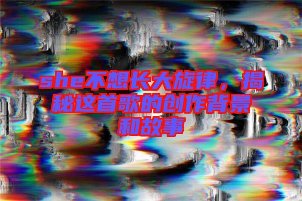 she不想長大旋律，揭秘這首歌的創(chuàng)作背景和故事